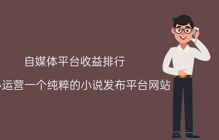 自媒体平台收益排行 创办运营一个纯粹的小说发布平台网站，收益只从付费阅读抽水，需要多少成本？